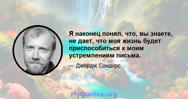 Я наконец понял, что, вы знаете, не дает, что моя жизнь будет приспособиться к моим устремлениям письма.