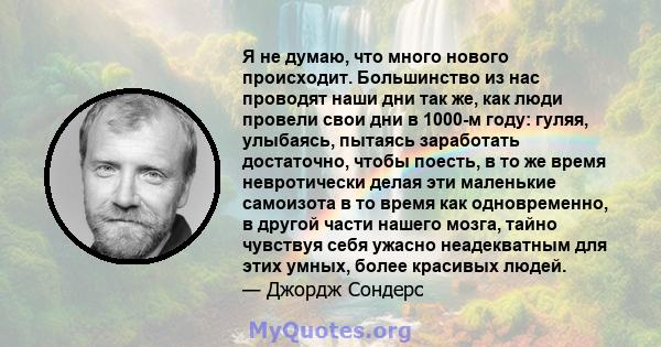 Я не думаю, что много нового происходит. Большинство из нас проводят наши дни так же, как люди провели свои дни в 1000-м году: гуляя, улыбаясь, пытаясь заработать достаточно, чтобы поесть, в то же время невротически