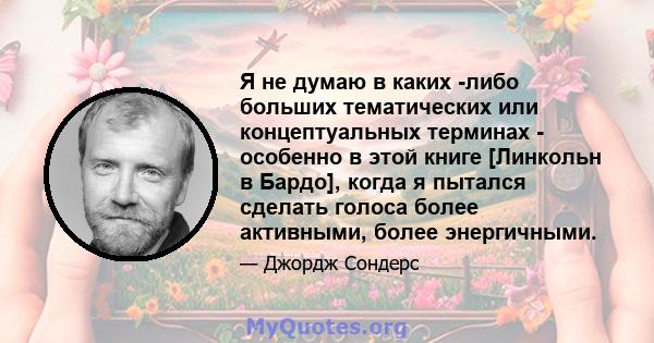 Я не думаю в каких -либо больших тематических или концептуальных терминах - особенно в этой книге [Линкольн в Бардо], когда я пытался сделать голоса более активными, более энергичными.