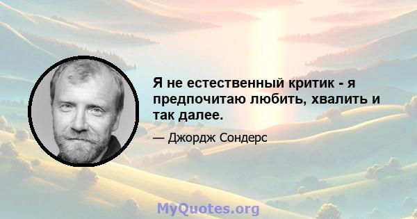 Я не естественный критик - я предпочитаю любить, хвалить и так далее.