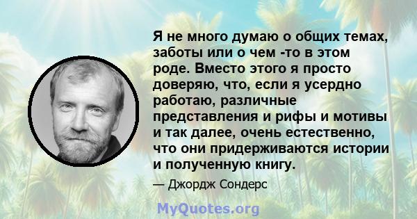 Я не много думаю о общих темах, заботы или о чем -то в этом роде. Вместо этого я просто доверяю, что, если я усердно работаю, различные представления и рифы и мотивы и так далее, очень естественно, что они