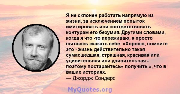 Я не склонен работать напрямую из жизни, за исключением попыток имитировать или соответствовать контурам его безумия. Другими словами, когда я что -то переживаю, я просто пытаюсь сказать себе: «Хорошо, помните это -