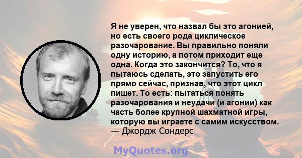 Я не уверен, что назвал бы это агонией, но есть своего рода циклическое разочарование. Вы правильно поняли одну историю, а потом приходит еще одна. Когда это закончится? То, что я пытаюсь сделать, это запустить его