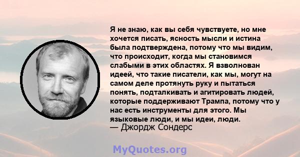 Я не знаю, как вы себя чувствуете, но мне хочется писать, ясность мысли и истина была подтверждена, потому что мы видим, что происходит, когда мы становимся слабыми в этих областях. Я взволнован идеей, что такие