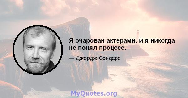 Я очарован актерами, и я никогда не понял процесс.