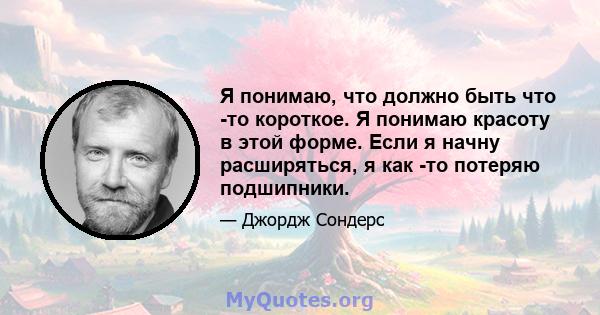 Я понимаю, что должно быть что -то короткое. Я понимаю красоту в этой форме. Если я начну расширяться, я как -то потеряю подшипники.