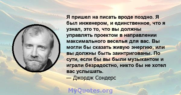 Я пришел на писать вроде поздно. Я был инженером, и единственное, что я узнал, это то, что вы должны управлять проектом в направлении максимального веселья для вас. Вы могли бы сказать живую энергию, или вы должны быть