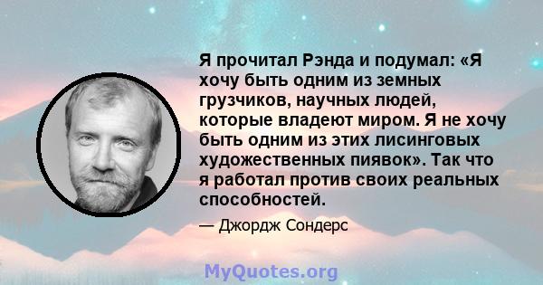 Я прочитал Рэнда и подумал: «Я хочу быть одним из земных грузчиков, научных людей, которые владеют миром. Я не хочу быть одним из этих лисинговых художественных пиявок». Так что я работал против своих реальных