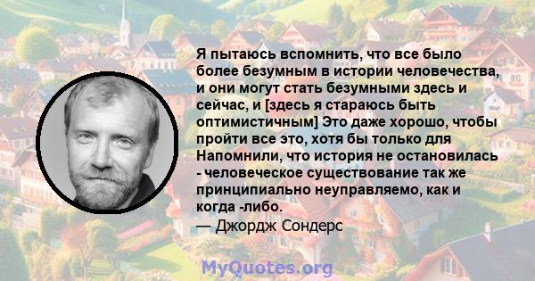 Я пытаюсь вспомнить, что все было более безумным в истории человечества, и они могут стать безумными здесь и сейчас, и [здесь я стараюсь быть оптимистичным] Это даже хорошо, чтобы пройти все это, хотя бы только для