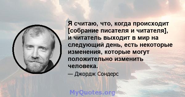 Я считаю, что, когда происходит [собрание писателя и читателя], и читатель выходит в мир на следующий день, есть некоторые изменения, которые могут положительно изменить человека.