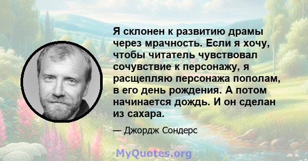 Я склонен к развитию драмы через мрачность. Если я хочу, чтобы читатель чувствовал сочувствие к персонажу, я расщепляю персонажа пополам, в его день рождения. А потом начинается дождь. И он сделан из сахара.