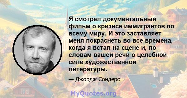 Я смотрел документальный фильм о кризисе иммигрантов по всему миру. И это заставляет меня покраснеть во все времена, когда я встал на сцене и, по словам вашей речи о целебной силе художественной литературы.