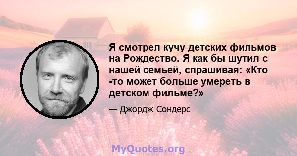 Я смотрел кучу детских фильмов на Рождество. Я как бы шутил с нашей семьей, спрашивая: «Кто -то может больше умереть в детском фильме?»