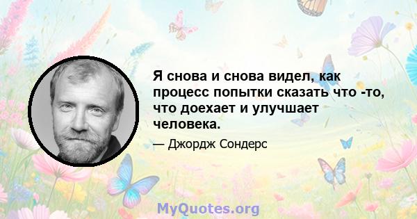 Я снова и снова видел, как процесс попытки сказать что -то, что доехает и улучшает человека.