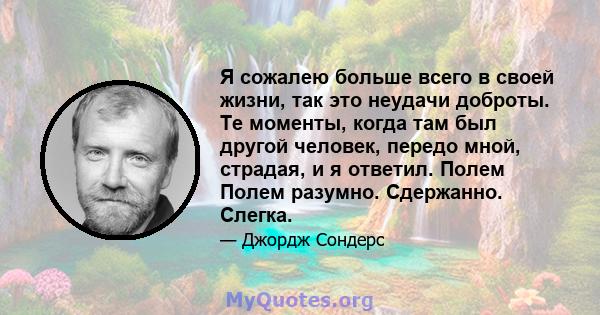 Я сожалею больше всего в своей жизни, так это неудачи доброты. Те моменты, когда там был другой человек, передо мной, страдая, и я ответил. Полем Полем разумно. Сдержанно. Слегка.