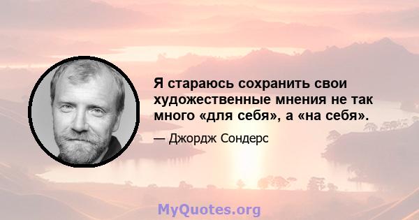 Я стараюсь сохранить свои художественные мнения не так много «для себя», а «на себя».