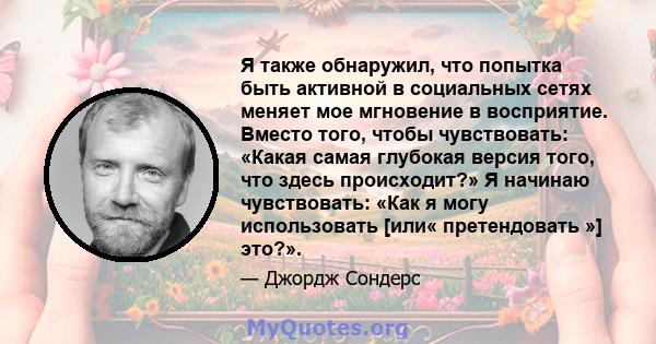 Я также обнаружил, что попытка быть активной в социальных сетях меняет мое мгновение в восприятие. Вместо того, чтобы чувствовать: «Какая самая глубокая версия того, что здесь происходит?» Я начинаю чувствовать: «Как я