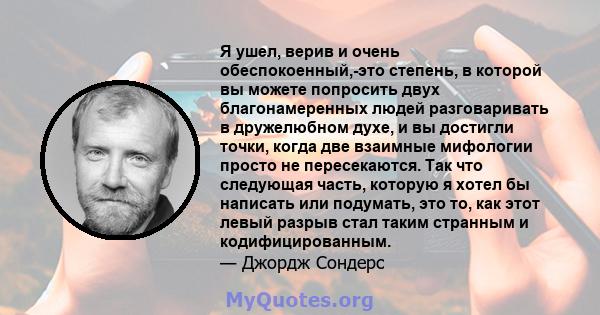 Я ушел, верив и очень обеспокоенный,-это степень, в которой вы можете попросить двух благонамеренных людей разговаривать в дружелюбном духе, и вы достигли точки, когда две взаимные мифологии просто не пересекаются. Так