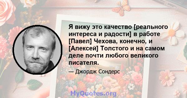 Я вижу это качество [реального интереса и радости] в работе [Павел] Чехова, конечно, и [Алексей] Толстого и на самом деле почти любого великого писателя.