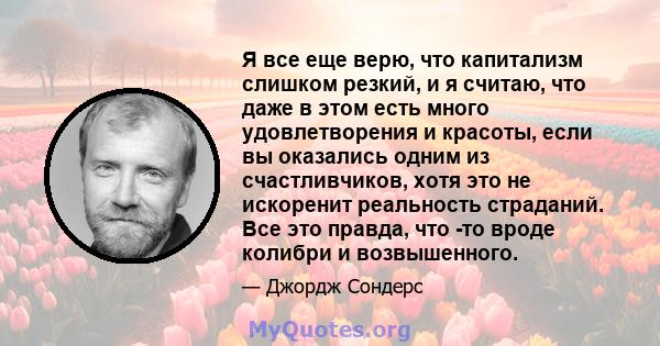 Я все еще верю, что капитализм слишком резкий, и я считаю, что даже в этом есть много удовлетворения и красоты, если вы оказались одним из счастливчиков, хотя это не искоренит реальность страданий. Все это правда, что