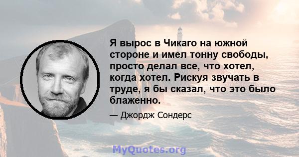 Я вырос в Чикаго на южной стороне и имел тонну свободы, просто делал все, что хотел, когда хотел. Рискуя звучать в труде, я бы сказал, что это было блаженно.