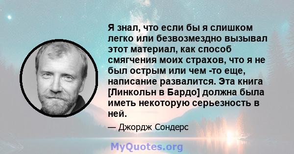 Я знал, что если бы я слишком легко или безвозмездно вызывал этот материал, как способ смягчения моих страхов, что я не был острым или чем -то еще, написание развалится. Эта книга [Линкольн в Бардо] должна была иметь