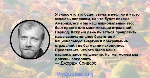 Я знаю, что это будет звучать неф, но я часто задаюсь вопросом, на что будет похожа Америка, если бы наш национальный этос был просто для минимизации страданий. Период. Каждый день пытаться превратить наше замечательное 