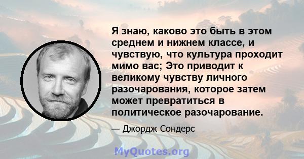 Я знаю, каково это быть в этом среднем и нижнем классе, и чувствую, что культура проходит мимо вас; Это приводит к великому чувству личного разочарования, которое затем может превратиться в политическое разочарование.