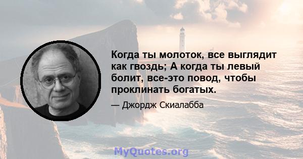 Когда ты молоток, все выглядит как гвоздь; А когда ты левый болит, все-это повод, чтобы проклинать богатых.