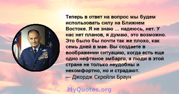 Теперь в ответ на вопрос мы будем использовать силу на Ближнем Востоке. Я не знаю ... надеюсь, нет. У нас нет планов, я думаю, это возможно. Это было бы почти так же плохо, как семь дней в мае. Вы создаете в воображении 