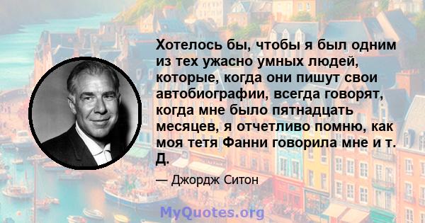 Хотелось бы, чтобы я был одним из тех ужасно умных людей, которые, когда они пишут свои автобиографии, всегда говорят, когда мне было пятнадцать месяцев, я отчетливо помню, как моя тетя Фанни говорила мне и т. Д.