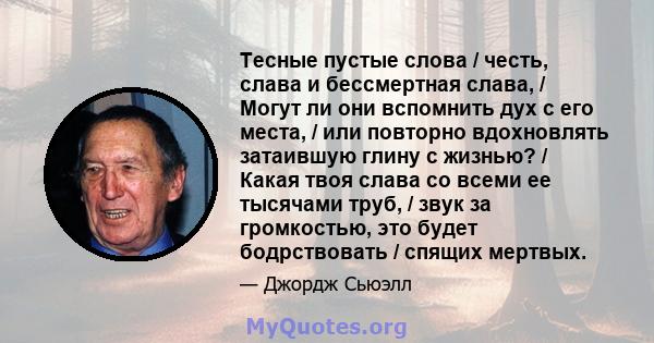 Тесные пустые слова / честь, слава и бессмертная слава, / Могут ли они вспомнить дух с его места, / или повторно вдохновлять затаившую глину с жизнью? / Какая твоя слава со всеми ее тысячами труб, / звук за громкостью,