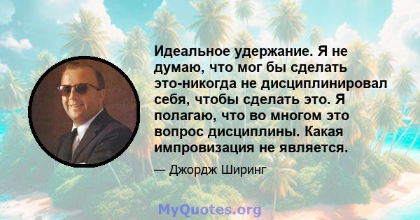 Идеальное удержание. Я не думаю, что мог бы сделать это-никогда не дисциплинировал себя, чтобы сделать это. Я полагаю, что во многом это вопрос дисциплины. Какая импровизация не является.