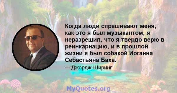 Когда люди спрашивают меня, как это я был музыкантом, я неразрешил, что я твердо верю в реинкарнацию, и в прошлой жизни я был собакой Иоганна Себастьяна Баха.