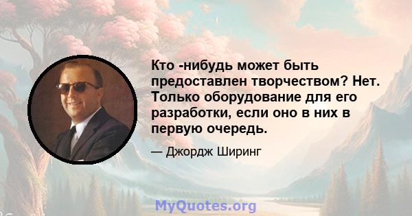 Кто -нибудь может быть предоставлен творчеством? Нет. Только оборудование для его разработки, если оно в них в первую очередь.