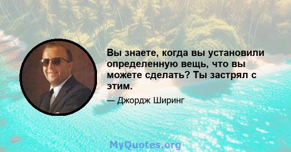 Вы знаете, когда вы установили определенную вещь, что вы можете сделать? Ты застрял с этим.