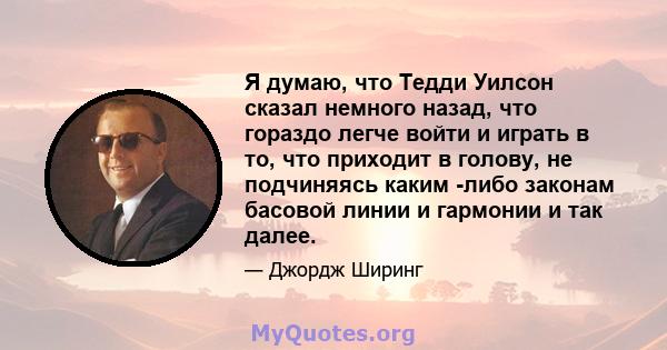 Я думаю, что Тедди Уилсон сказал немного назад, что гораздо легче войти и играть в то, что приходит в голову, не подчиняясь каким -либо законам басовой линии и гармонии и так далее.