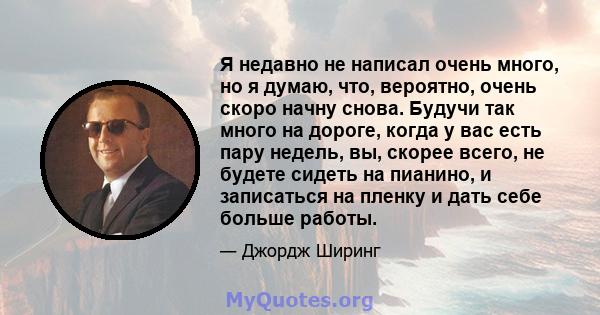 Я недавно не написал очень много, но я думаю, что, вероятно, очень скоро начну снова. Будучи так много на дороге, когда у вас есть пару недель, вы, скорее всего, не будете сидеть на пианино, и записаться на пленку и