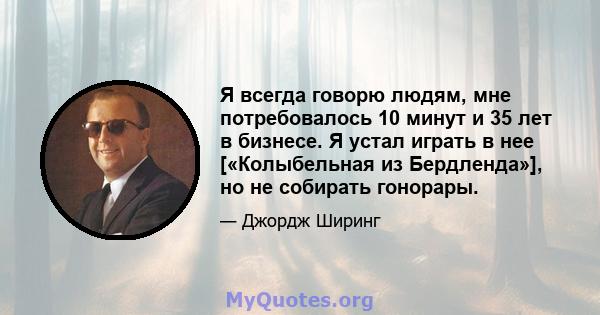 Я всегда говорю людям, мне потребовалось 10 минут и 35 лет в бизнесе. Я устал играть в нее [«Колыбельная из Бердленда»], но не собирать гонорары.