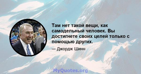 Там нет такой вещи, как самодельный человек. Вы достигнете своих целей только с помощью других.