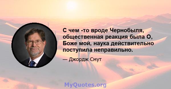 С чем -то вроде Чернобыля, общественная реакция была О, Боже мой, наука действительно поступила неправильно.