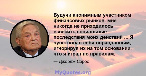 Будучи анонимным участником финансовых рынков, мне никогда не приходилось взвесить социальные последствия моих действий ... Я чувствовал себя оправданным, игнорируя их на том основании, что я играл по правилам.