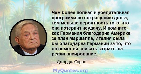 Чем более полная и убедительная программа по сокращению долга, тем меньше вероятность того, что она потерпит неудачу. И помните, как Германия благодарна Америке за план Маршалла, Италия была бы благодарна Германии за