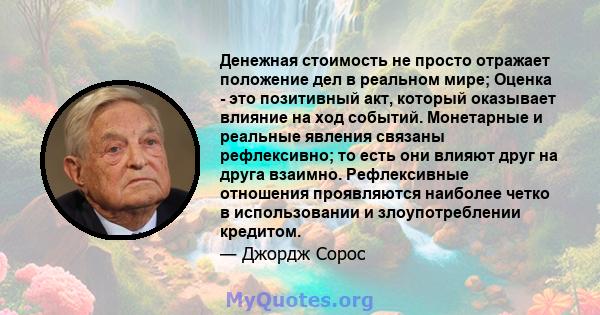 Денежная стоимость не просто отражает положение дел в реальном мире; Оценка - это позитивный акт, который оказывает влияние на ход событий. Монетарные и реальные явления связаны рефлексивно; то есть они влияют друг на