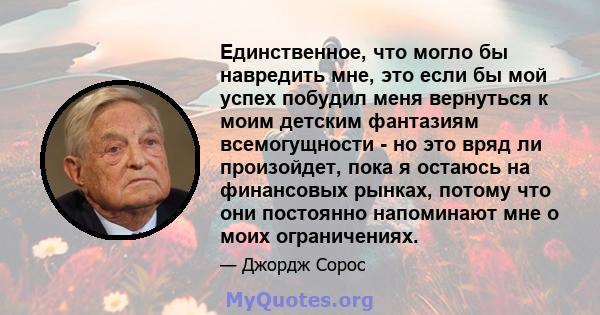 Единственное, что могло бы навредить мне, это если бы мой успех побудил меня вернуться к моим детским фантазиям всемогущности - но это вряд ли произойдет, пока я остаюсь на финансовых рынках, потому что они постоянно