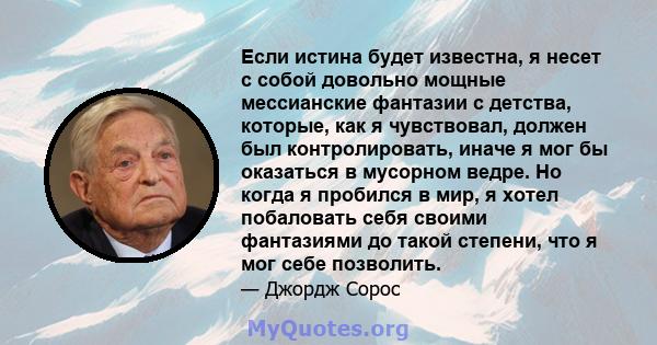 Если истина будет известна, я несет с собой довольно мощные мессианские фантазии с детства, которые, как я чувствовал, должен был контролировать, иначе я мог бы оказаться в мусорном ведре. Но когда я пробился в мир, я