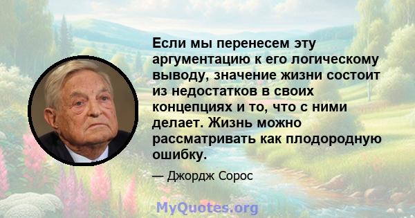 Если мы перенесем эту аргументацию к его логическому выводу, значение жизни состоит из недостатков в своих концепциях и то, что с ними делает. Жизнь можно рассматривать как плодородную ошибку.