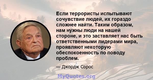 Если террористы испытывают сочувствие людей, их гораздо сложнее найти. Таким образом, нам нужны люди на нашей стороне, и это заставляет нас быть ответственными лидерами мира, проявляют некоторую обеспокоенность по