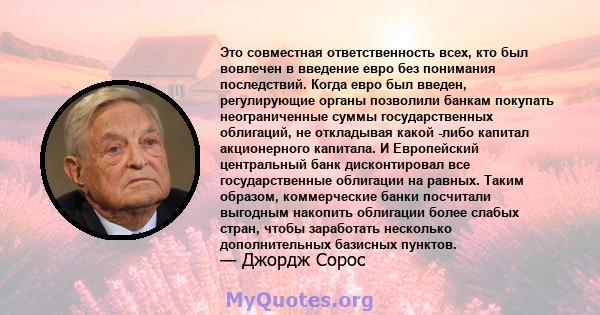 Это совместная ответственность всех, кто был вовлечен в введение евро без понимания последствий. Когда евро был введен, регулирующие органы позволили банкам покупать неограниченные суммы государственных облигаций, не