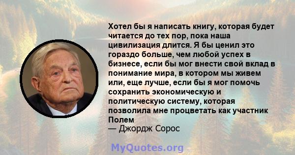 Хотел бы я написать книгу, которая будет читается до тех пор, пока наша цивилизация длится. Я бы ценил это гораздо больше, чем любой успех в бизнесе, если бы мог внести свой вклад в понимание мира, в котором мы живем